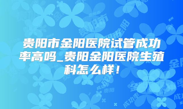 贵阳市金阳医院试管成功率高吗_贵阳金阳医院生殖科怎么样!