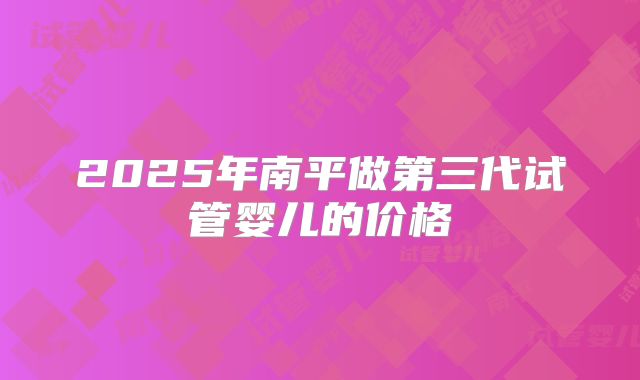 2025年南平做第三代试管婴儿的价格