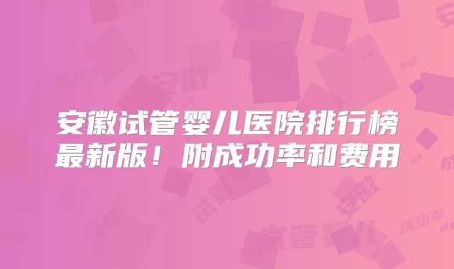 安徽试管婴儿医院排行榜最新版！附成功率和费用