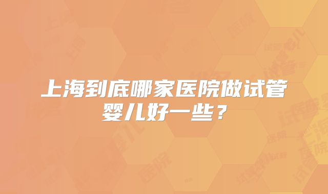 上海到底哪家医院做试管婴儿好一些？