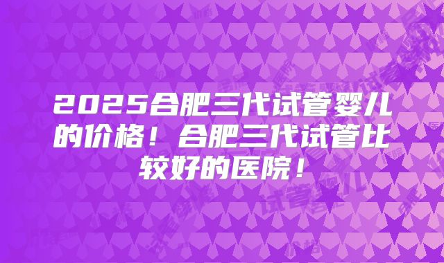 2025合肥三代试管婴儿的价格！合肥三代试管比较好的医院！