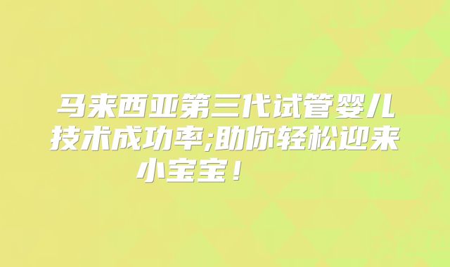 马来西亚第三代试管婴儿技术成功率;助你轻松迎来小宝宝!