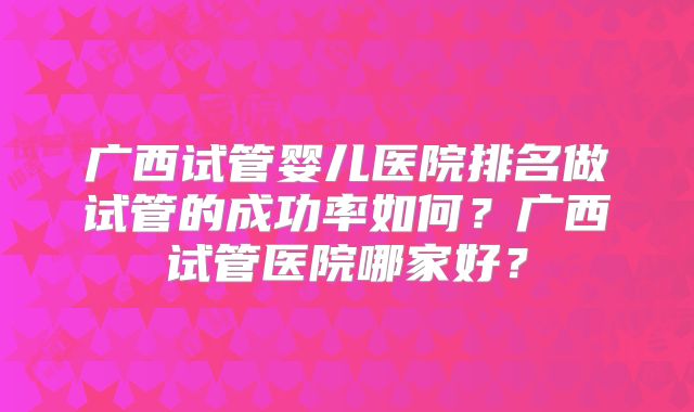 广西试管婴儿医院排名做试管的成功率如何？广西试管医院哪家好？