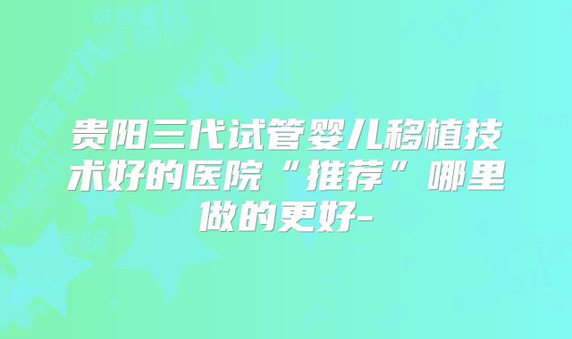 贵阳三代试管婴儿移植技术好的医院“推荐”哪里做的更好-