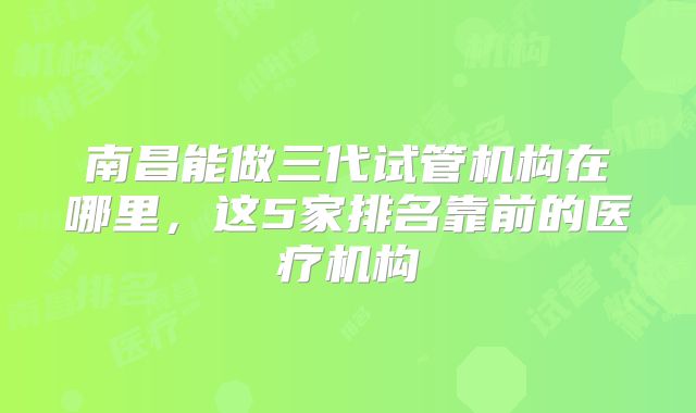 南昌能做三代试管机构在哪里，这5家排名靠前的医疗机构