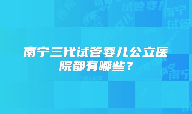南宁三代试管婴儿公立医院都有哪些？