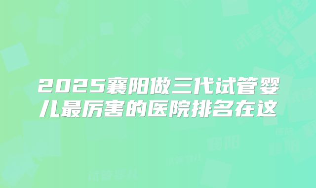 2025襄阳做三代试管婴儿最厉害的医院排名在这