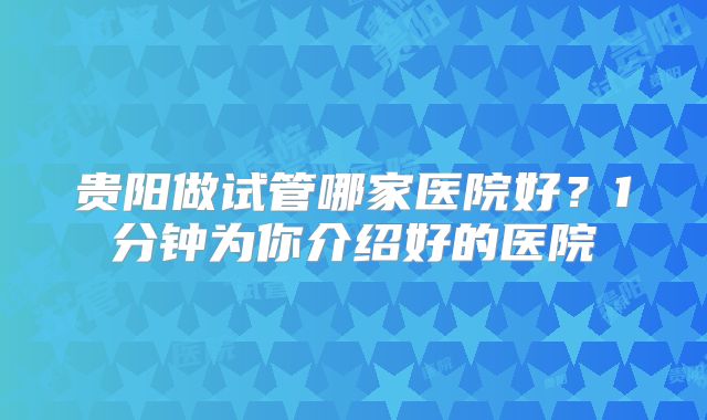 贵阳做试管哪家医院好?1分钟为你介绍好的医院