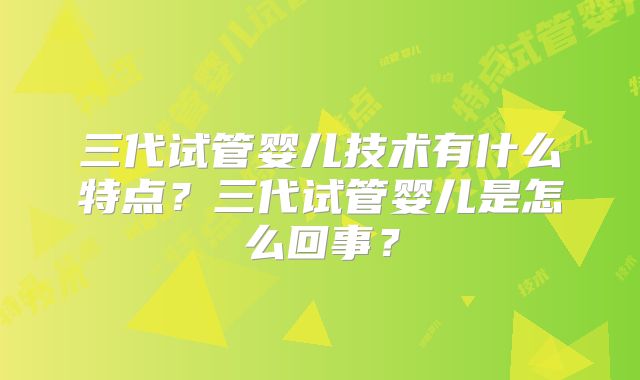三代试管婴儿技术有什么特点?三代试管婴儿是怎么回事?