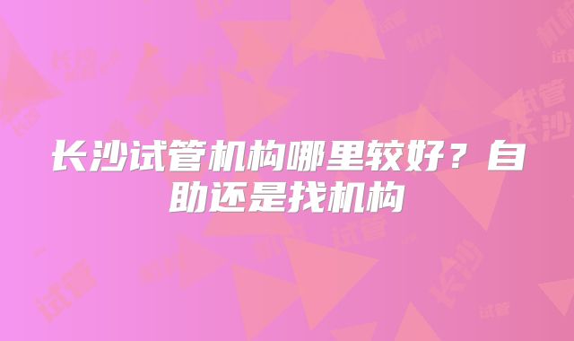 长沙试管机构哪里较好？自助还是找机构