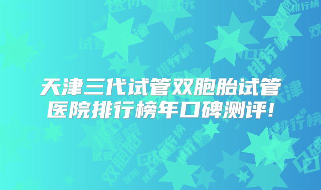 天津三代试管双胞胎试管医院排行榜年口碑测评!