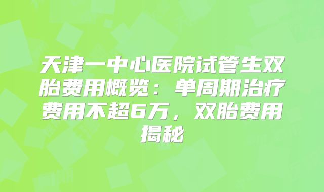 天津一中心医院试管生双胎费用概览:单周期治疗费用不超6万,双胎费用揭秘