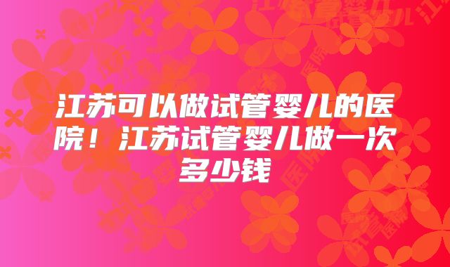 江苏可以做试管婴儿的医院！江苏试管婴儿做一次多少钱