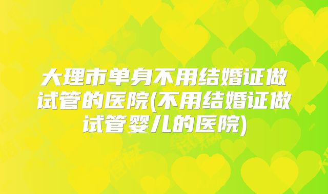 大理市单身不用结婚证做试管的医院(不用结婚证做试管婴儿的医院)