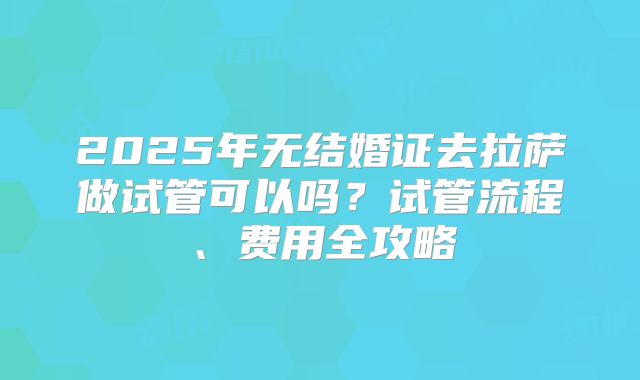 2025年无结婚证去拉萨做试管可以吗？试管流程、费用全攻略