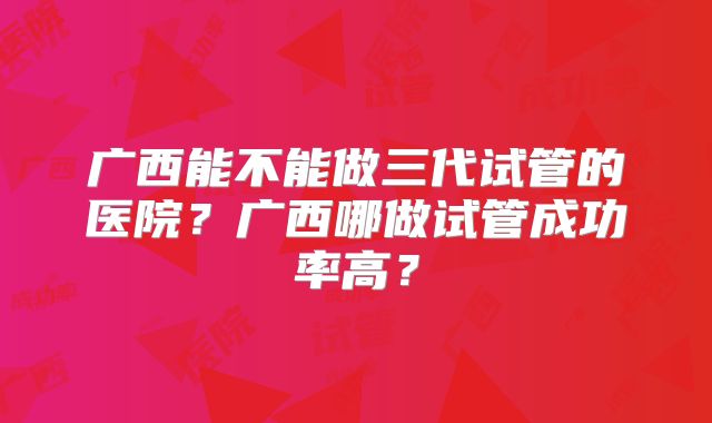广西能不能做三代试管的医院？广西哪做试管成功率高？