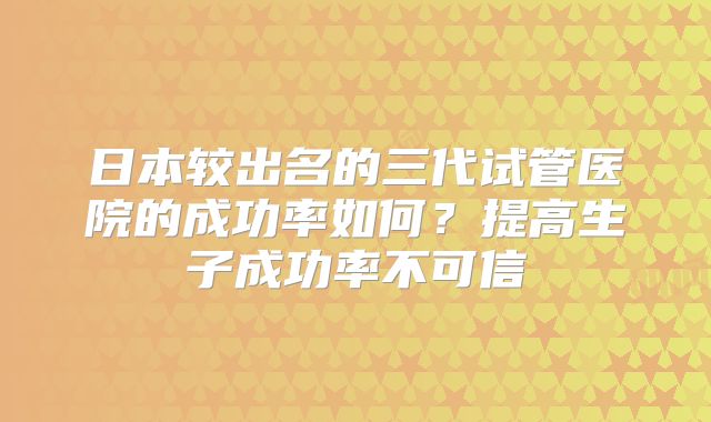 日本较出名的三代试管医院的成功率如何？提高生子成功率不可信