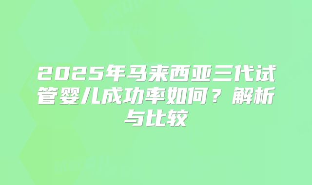 2025年马来西亚三代试管婴儿成功率如何？解析与比较
