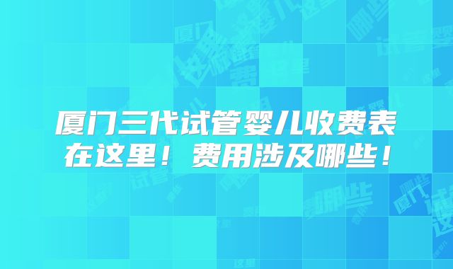 厦门三代试管婴儿收费表在这里!费用涉及哪些!