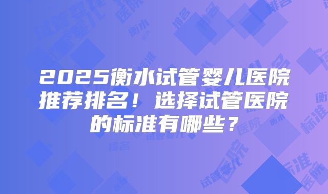2025衡水试管婴儿医院推荐排名！选择试管医院的标准有哪些？