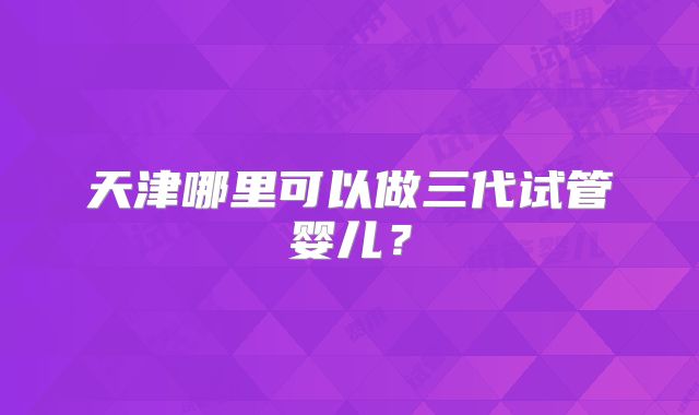 天津哪里可以做三代试管婴儿?