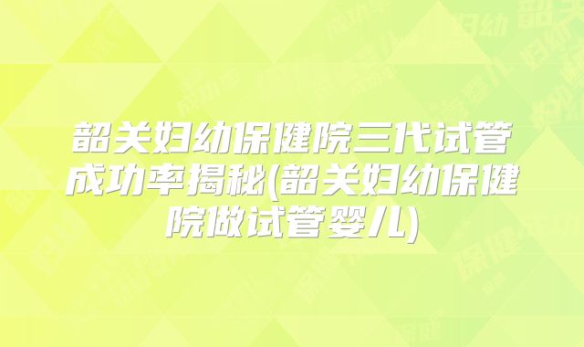 韶关妇幼保健院三代试管成功率揭秘(韶关妇幼保健院做试管婴儿)
