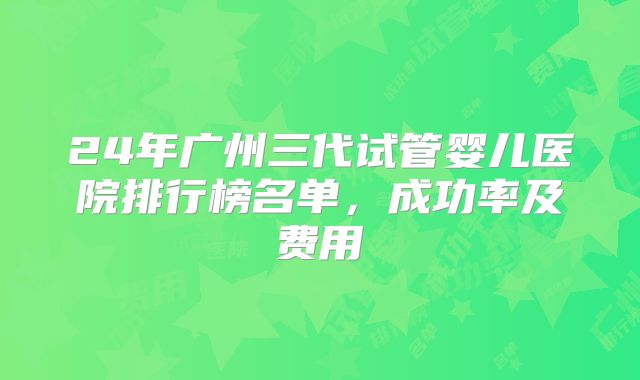 24年广州三代试管婴儿医院排行榜名单，成功率及费用
