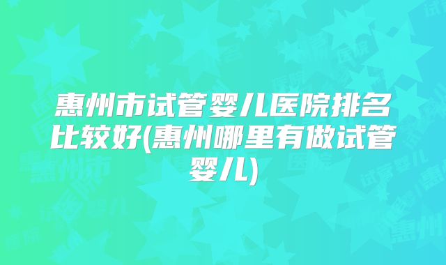 惠州市试管婴儿医院排名比较好(惠州哪里有做试管婴儿)