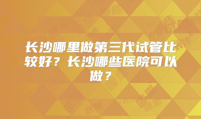 长沙哪里做第三代试管比较好?长沙哪些医院可以做?