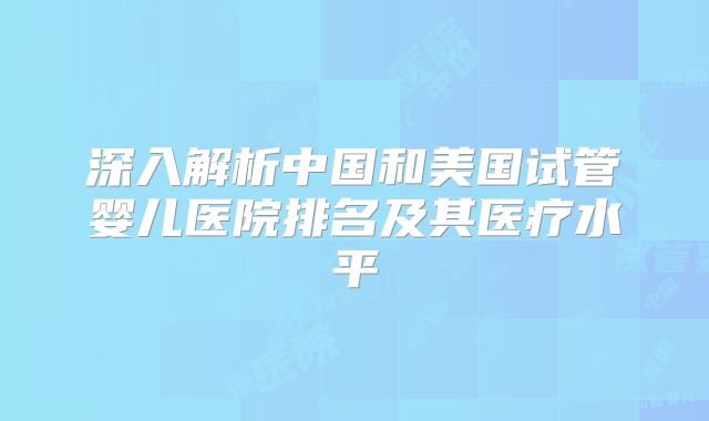 深入解析中国和美国试管婴儿医院排名及其医疗水平