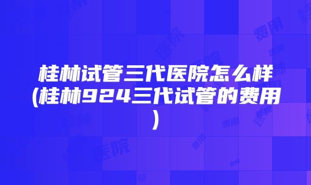 桂林试管三代医院怎么样(桂林924三代试管的费用)