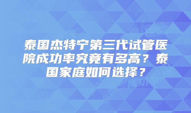 泰国杰特宁第三代试管医院成功率究竟有多高?泰国家庭如何选择?