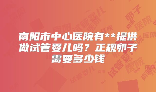 南阳市中心医院有**提供做试管婴儿吗？正规卵子需要多少钱