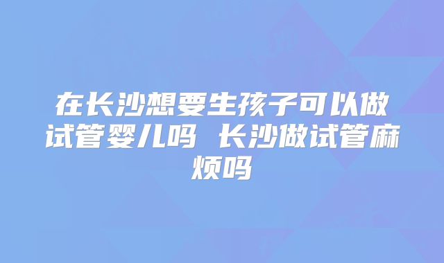 在长沙想要生孩子可以做试管婴儿吗 长沙做试管麻烦吗