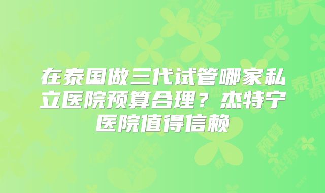 在泰国做三代试管哪家私立医院预算合理？杰特宁医院值得信赖
