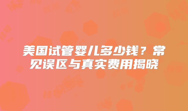 美国试管婴儿多少钱？常见误区与真实费用揭晓