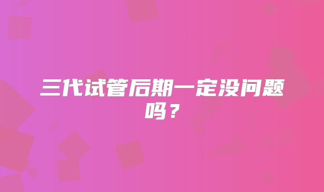 三代试管后期一定没问题吗?