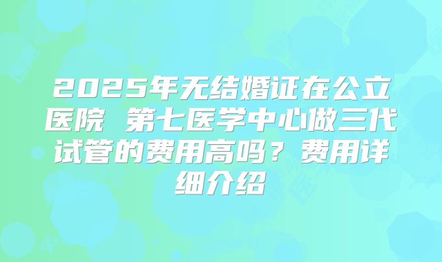 2025年无结婚证在公立医院 第七医学中心做三代试管的费用高吗？费用详细介绍