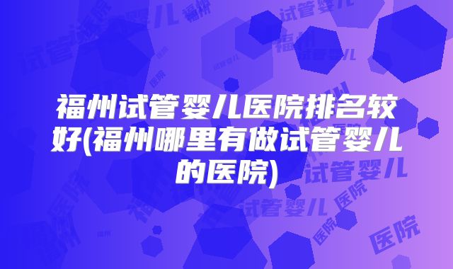 福州试管婴儿医院排名较好(福州哪里有做试管婴儿的医院)