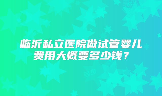 临沂私立医院做试管婴儿费用大概要多少钱?