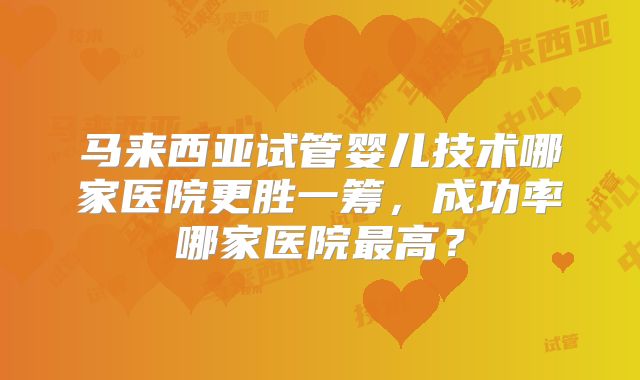马来西亚试管婴儿技术哪家医院更胜一筹,成功率哪家医院最高?
