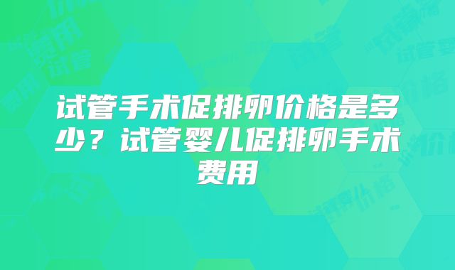 试管手术促排卵价格是多少？试管婴儿促排卵手术费用