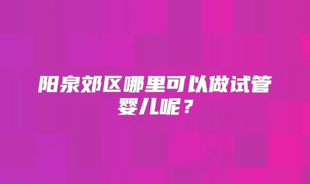 阳泉郊区哪里可以做试管婴儿呢?