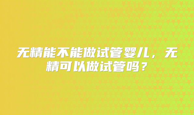 无精能不能做试管婴儿，无精可以做试管吗？