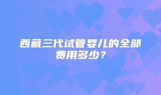 西藏三代试管婴儿的全部费用多少？