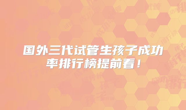 国外三代试管生孩子成功率排行榜提前看!
