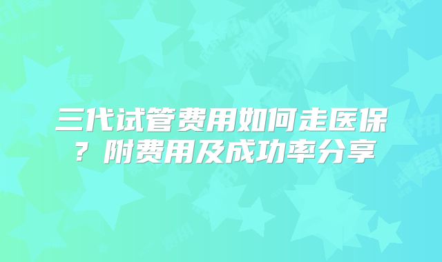 三代试管费用如何走医保？附费用及成功率分享