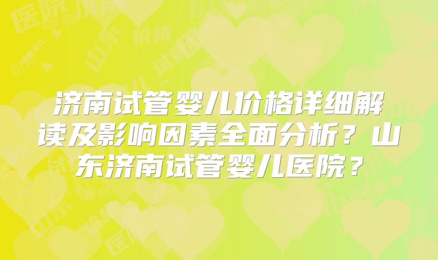 济南试管婴儿价格详细解读及影响因素全面分析？山东济南试管婴儿医院？