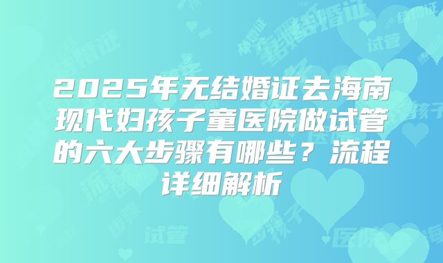 2025年无结婚证去海南现代妇孩子童医院做试管的六大步骤有哪些?流程详细解析
