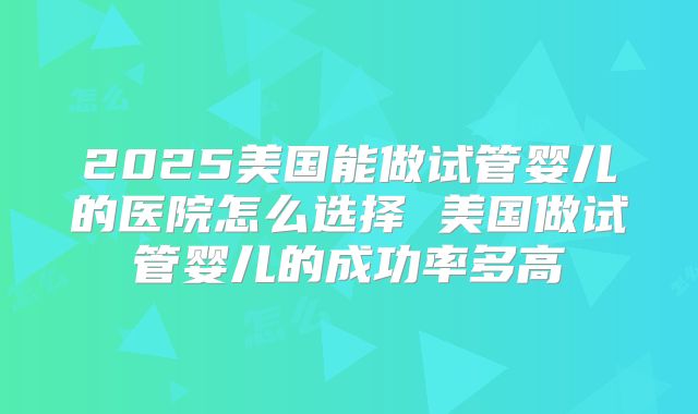 2025美国能做试管婴儿的医院怎么选择 美国做试管婴儿的成功率多高